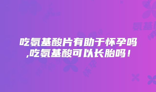 吃氨基酸片有助于怀孕吗,吃氨基酸可以长胎吗!