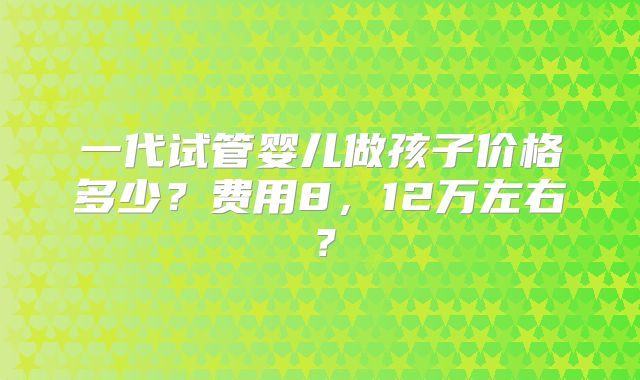 一代试管婴儿做孩子价格多少？费用8，12万左右？