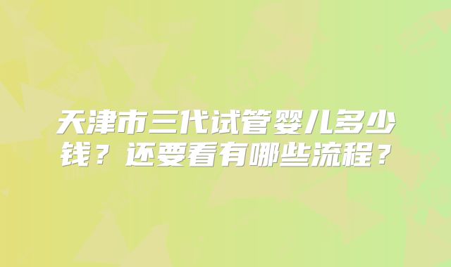 天津市三代试管婴儿多少钱?还要看有哪些流程?