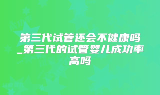 第三代试管还会不健康吗_第三代的试管婴儿成功率高吗