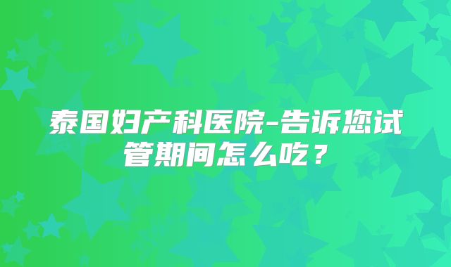 泰国妇产科医院-告诉您试管期间怎么吃?