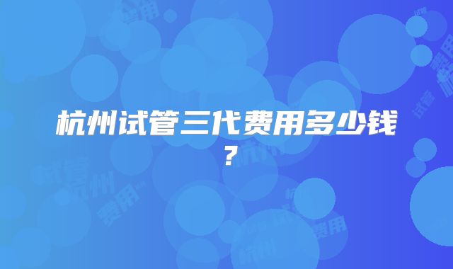 杭州试管三代费用多少钱？
