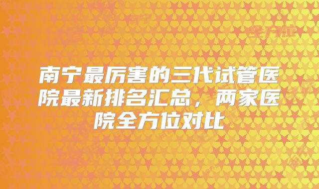 南宁最厉害的三代试管医院最新排名汇总，两家医院全方位对比