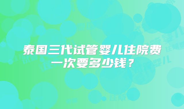 泰国三代试管婴儿住院费一次要多少钱？
