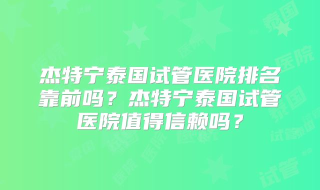 杰特宁泰国试管医院排名靠前吗？杰特宁泰国试管医院值得信赖吗？