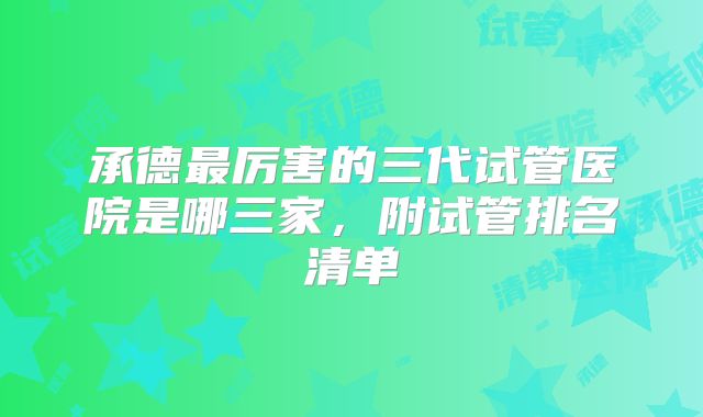 承德最厉害的三代试管医院是哪三家，附试管排名清单
