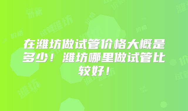 在潍坊做试管价格大概是多少！潍坊哪里做试管比较好！