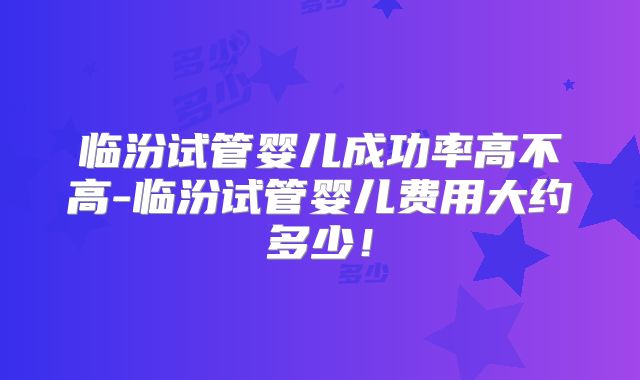 临汾试管婴儿成功率高不高-临汾试管婴儿费用大约多少！