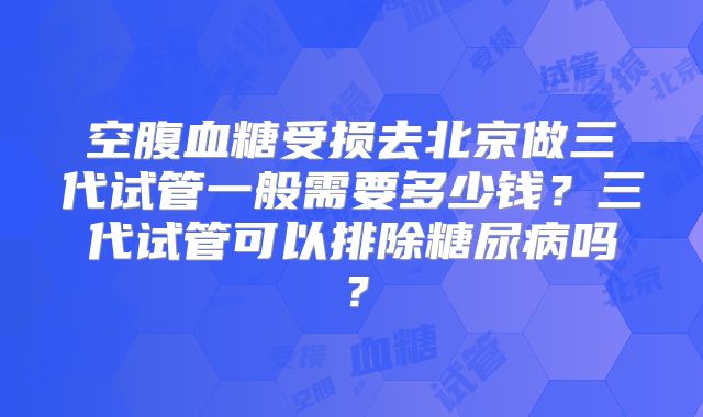 空腹血糖受损去北京做三代试管一般需要多少钱?三代试管可以排除糖尿病吗?