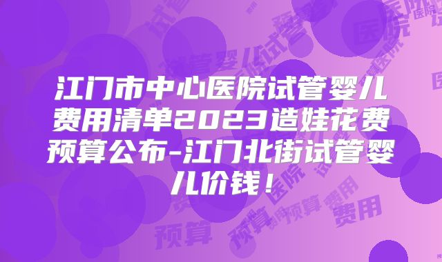 江门市中心医院试管婴儿费用清单2023造娃花费预算公布-江门北街试管婴儿价钱！