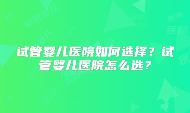 试管婴儿医院如何选择？试管婴儿医院怎么选？