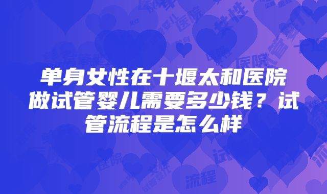 单身女性在十堰太和医院做试管婴儿需要多少钱？试管流程是怎么样