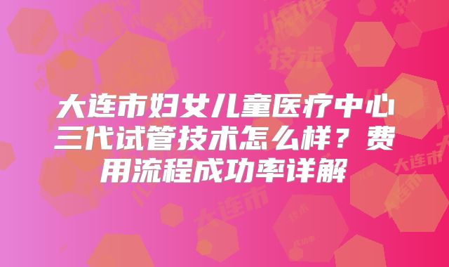 大连市妇女儿童医疗中心三代试管技术怎么样？费用流程成功率详解