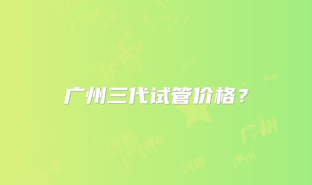 广州三代试管价格?
