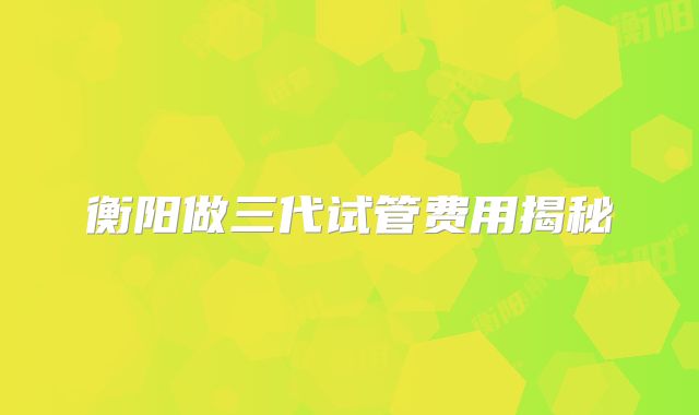 衡阳做三代试管费用揭秘