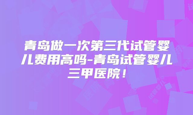 青岛做一次第三代试管婴儿费用高吗-青岛试管婴儿三甲医院！