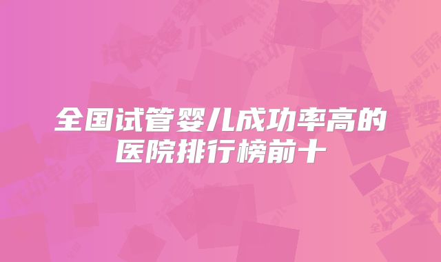 全国试管婴儿成功率高的医院排行榜前十