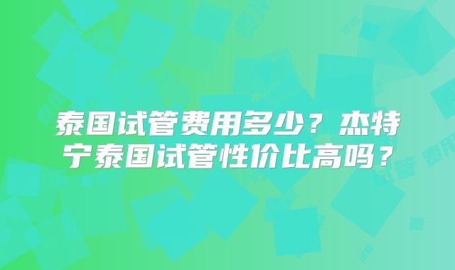 泰国试管费用多少?杰特宁泰国试管性价比高吗?