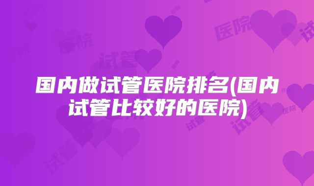 国内做试管医院排名(国内试管比较好的医院)