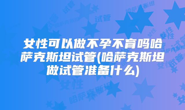 女性可以做不孕不育吗哈萨克斯坦试管(哈萨克斯坦做试管准备什么)