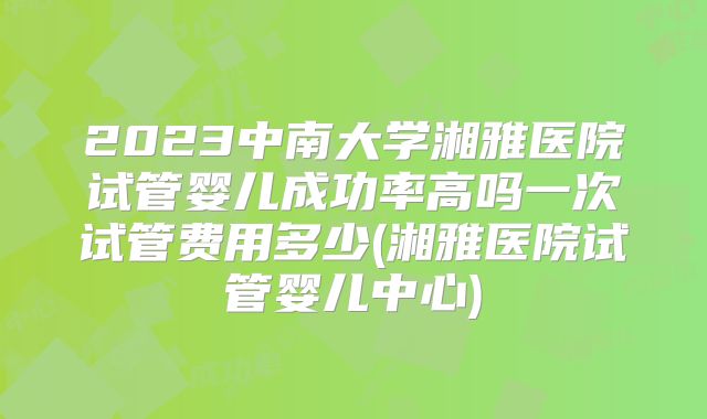 2023中南大学湘雅医院试管婴儿成功率高吗一次试管费用多少(湘雅医院试管婴儿中心)
