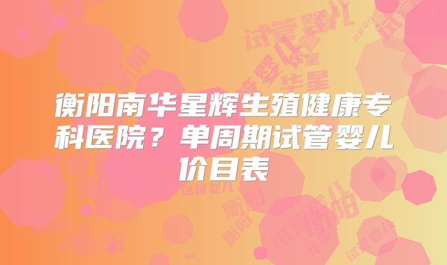 衡阳南华星辉生殖健康专科医院？单周期试管婴儿价目表