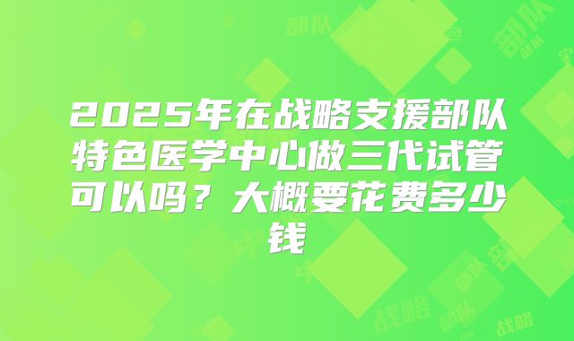 2025年在战略支援部队特色医学中心做三代试管可以吗?大概要花费多少钱