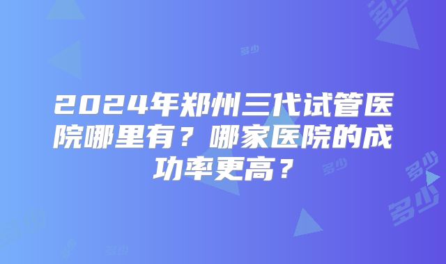 2024年郑州三代试管医院哪里有？哪家医院的成功率更高？