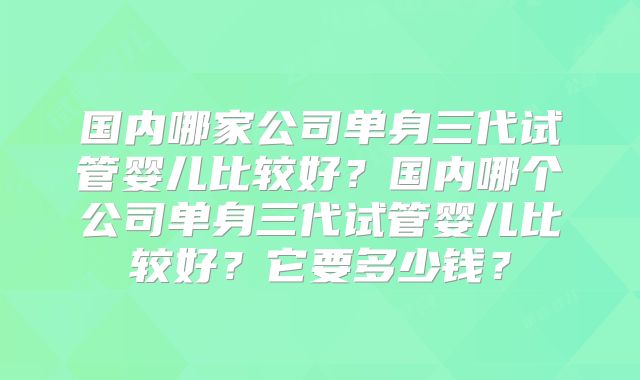 国内哪家公司单身三代试管婴儿比较好？国内哪个公司单身三代试管婴儿比较好？它要多少钱？