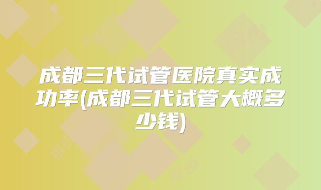 成都三代试管医院真实成功率(成都三代试管大概多少钱)