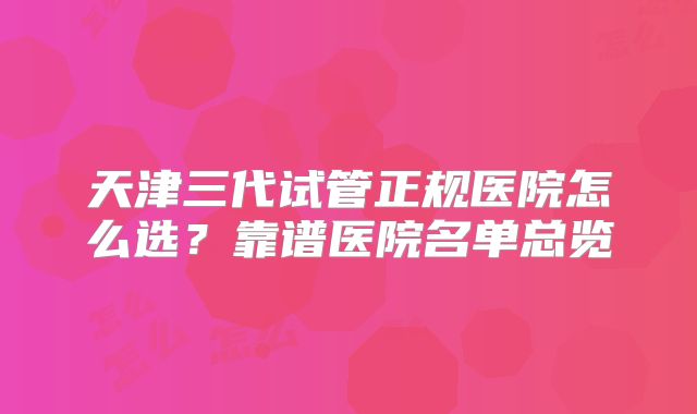 天津三代试管正规医院怎么选？靠谱医院名单总览
