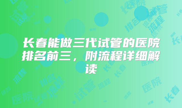 长春能做三代试管的医院排名前三,附流程详细解读