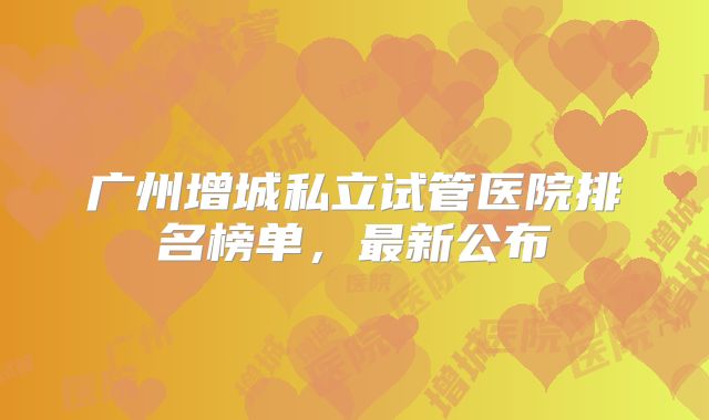 广州增城私立试管医院排名榜单，最新公布