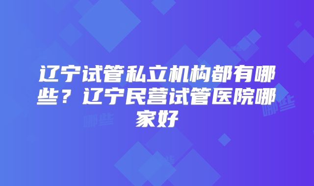 辽宁试管私立机构都有哪些？辽宁民营试管医院哪家好