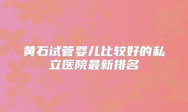 黄石试管婴儿比较好的私立医院最新排名