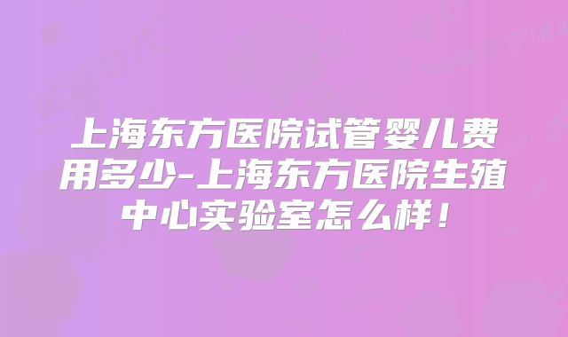 上海东方医院试管婴儿费用多少-上海东方医院生殖中心实验室怎么样！