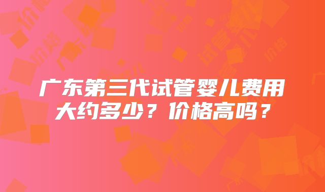 广东第三代试管婴儿费用大约多少?价格高吗?