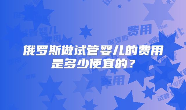 俄罗斯做试管婴儿的费用是多少便宜的？