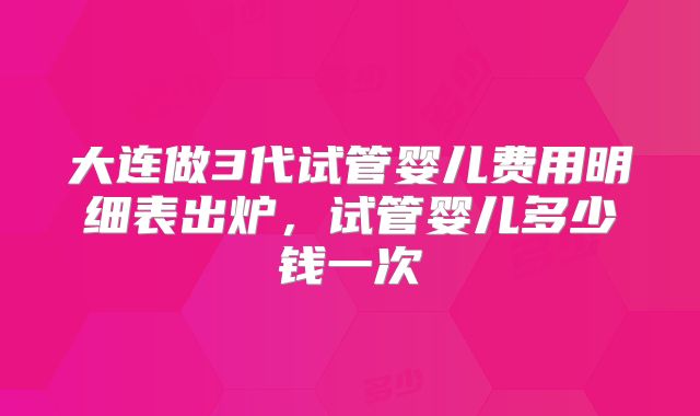大连做3代试管婴儿费用明细表出炉,试管婴儿多少钱一次