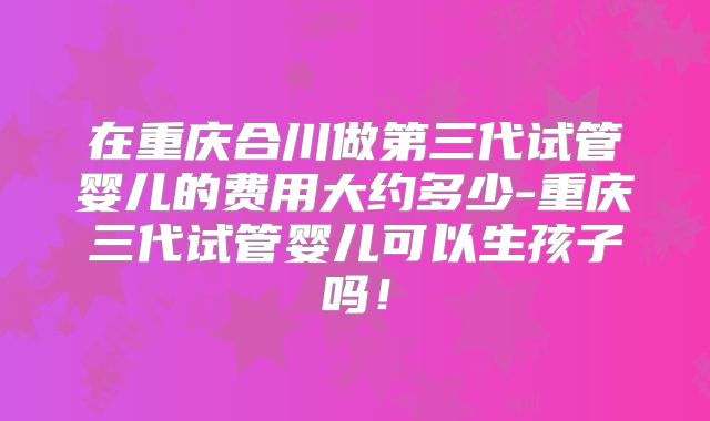 在重庆合川做第三代试管婴儿的费用大约多少-重庆三代试管婴儿可以生孩子吗！