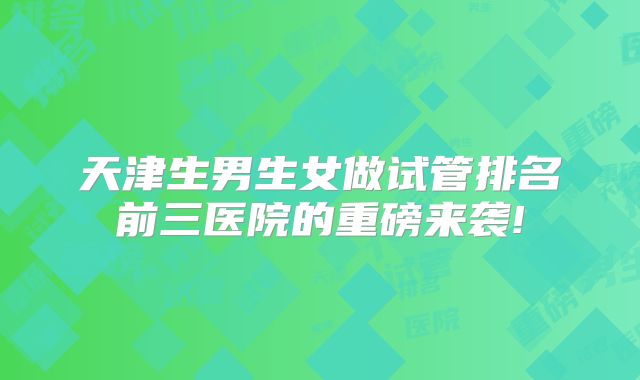 天津生男生女做试管排名前三医院的重磅来袭!