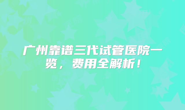 广州靠谱三代试管医院一览，费用全解析！