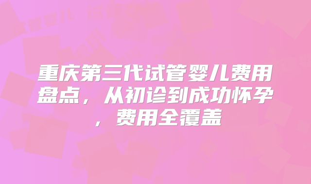 重庆第三代试管婴儿费用盘点，从初诊到成功怀孕，费用全覆盖