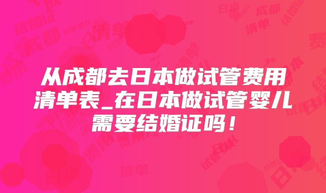 从成都去日本做试管费用清单表_在日本做试管婴儿需要结婚证吗！