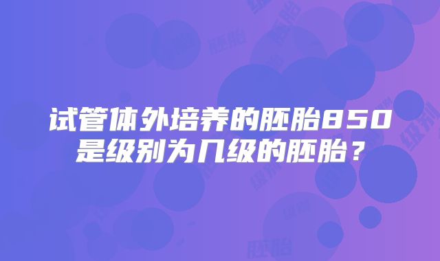 试管体外培养的胚胎850是级别为几级的胚胎?
