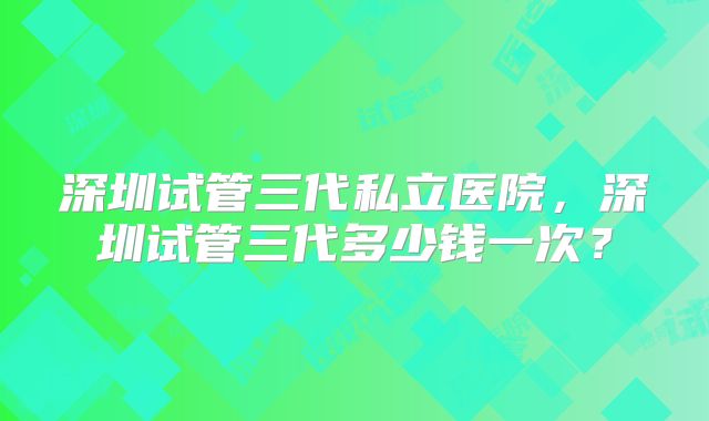 深圳试管三代私立医院，深圳试管三代多少钱一次？