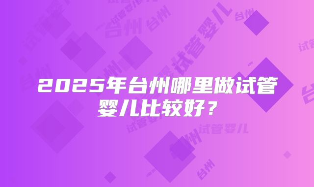 2025年台州哪里做试管婴儿比较好?