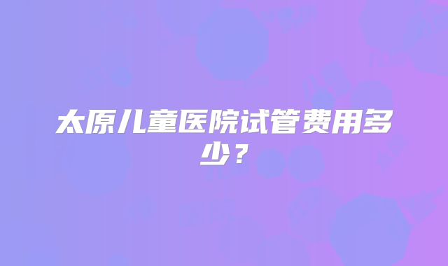 太原儿童医院试管费用多少？