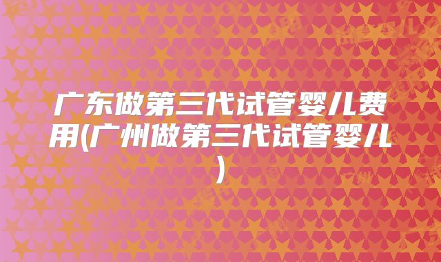 广东做第三代试管婴儿费用(广州做第三代试管婴儿)
