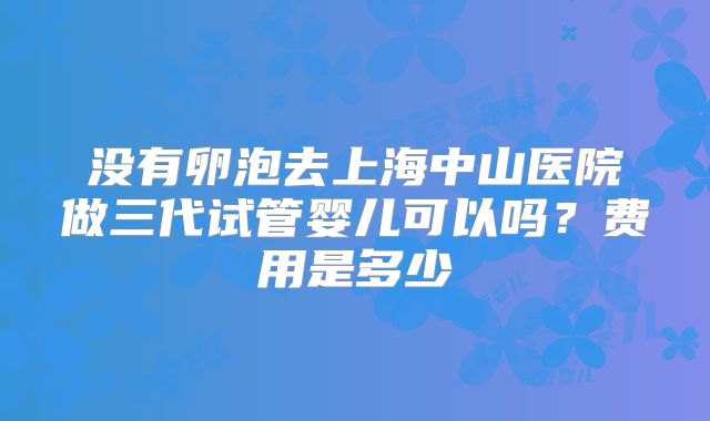 没有卵泡去上海中山医院做三代试管婴儿可以吗?费用是多少